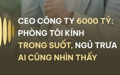 CEO CÔNG TY 6000 TỶ: PHÒNG TÔI KÍNH TRONG SUỐT, NGỦ TRƯA AI CŨNG NHÌN THẤY